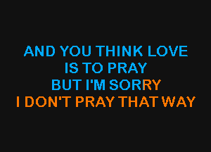 AND YOU THINK LOVE
IS TO PRAY

BUT I'M SORRY
I DON'T PRAY THAT WAY