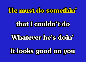 He must do somethin'
that I couldn't do
Whatever he's doin'

it looks good on you