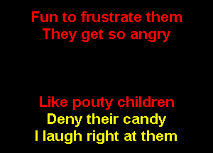 Fun to frustrate them
They get so angry

Like pouty children
Deny their candy
I laugh right at them