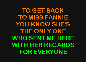 TO GET BACK
TO MISS FANNIE
YOU KNOW SHE'S
THE ONLY ONE
WHO SENT ME HERE
WITH HER REGARDS
FOR EVERYONE