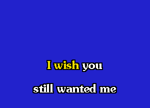 I wish you

still wanted me