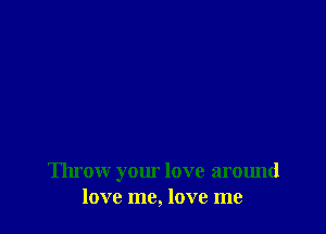 Throw your love around
love me, love me