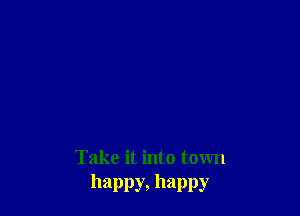Take it into town
happy, happy