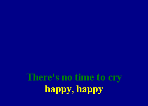 There's no time to cry
happy, happy