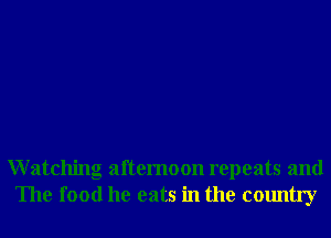 Watching afternoon repeats and
The food he eats in the country