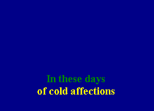 In these days
of cold affections