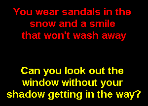 You wear sandals in the
snow and a smile
that won't wash away

Can you look out the
window without your
shadow getting in the way?