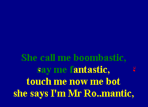 She call me boombastic,
say me fantastic,
touch me nonr me hot
she says I'm Mr Ro..mantic,