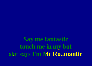 Say me fantastic
touch me in my hot
she says I'm Mr Ro..mantic