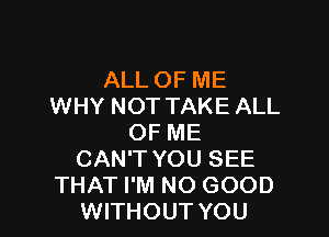 ALL OF ME
WHY NOT TAKE ALL

OF ME
CAN'T YOU SEE
THAT I'M NO GOOD
WITHOUT YOU