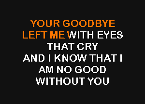 YOUR GOODBYE
LEFT MEWITH EYES
THAT CRY
AND I KNOW THATI
AM NO GOOD
WITHOUT YOU