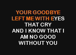 YOUR GOODBYE
LEFT MEWITH EYES
THAT CRY
AND I KNOW THATI
AM NO GOOD
WITHOUT YOU