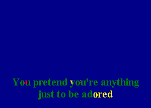 You pretend you're anything
just to be adored