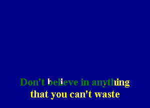 Don't believe in anything
that you can't waste