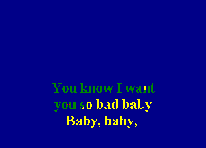You know I want
you so bad baLy
Baby, baby,