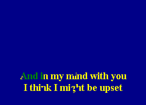 And in my mind with you
I think I might be upset