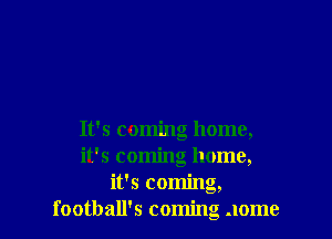 It's coming home,
it's coming home,
it's coming,
football's coming .Iome