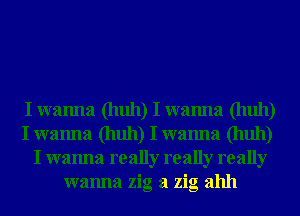 I wanna (huh) I wanna (huh)
I wanna (huh) I wanna (huh)
I wanna really really really
wanna zig a zig ahh