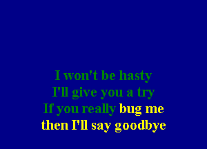 I won't be hasty
I'll give you a try
If you really bug me
then I'll say goodbye