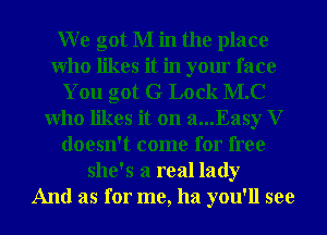 We got M in the place
Who likes it in your face
You got G Lock M.C
Who likes it on a...Easy V
doesn't come for free
she's a real lady
And as for me, ha you'll see
