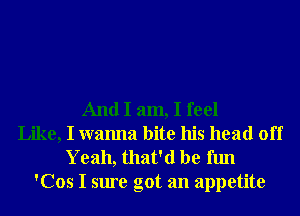 And I am, I feel
Like, I wanna bite his head off
Yeah, that'd be fun
'Cos I sure got an appetite