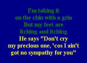 I'm taking it
on the chin With a grin
But my feet are
itching and itching
He says Don't cry
my precious one, 'cos I ain't
got no sympathy for you