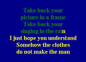 Take back yom
picture in a frame
Take back yom
singing in the rain
I just hope you understand
Somehow the clothes
do not make the man