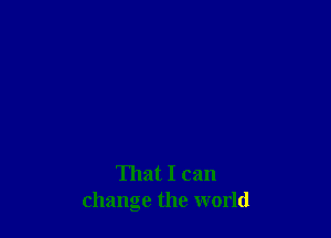 That I can
change the world