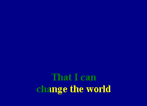 That I can
change the world