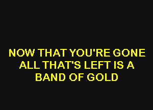 NOW THAT YOU'RE GONE

ALL THAT'S LEFT IS A
BAND OF GOLD