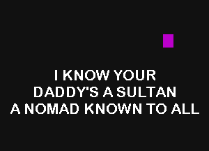 I KNOW YOUR

DAD DY'S A SULTAN
A NOMAD KNOWN TO ALL