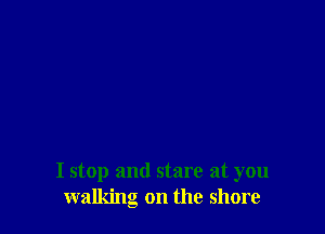 I stop and stare at you
walking on the shore