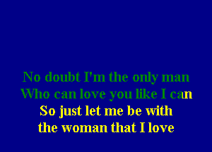 N o doubt I'm the only man
Who can love you like I can
So just let me be With
the woman that I love