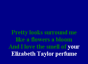 Pretty looks surround me
like a Ilowers a bloom
And I love the smell of your
Elizabeth Taylor perfume