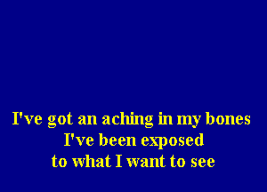 I've got an aching in my bones
I've been exposed
to what I want to see