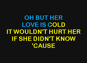 0H BUT HER
LOVE IS COLD
ITWOULDN'T HURT HER
IF SHE DIDN'T KNOW
'CAUSE