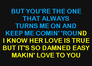 BUT YOU'RETHEONE
THAT ALWAYS
TURNS ME ON AND
KEEP ME COMIN' 'ROUND
I KNOW HER LOVE IS TRUE
BUT IT'S SO DAMNED EASY
MAKIN' LOVE TO YOU