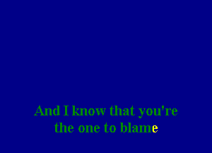 And I know that you're
the one to blame