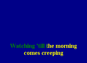 Watching 'till the morning
comes creeping