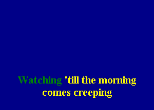 Watching 'till the morning
comes creeping