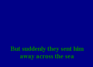 But suddenly they sent him
away across the sea