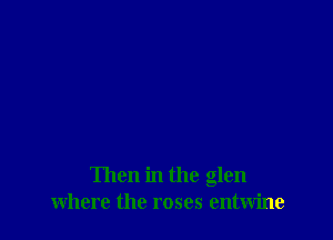 Then in the glen
where the roses entwine