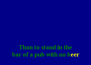 Than to stand in the
bar of a pub with no beer