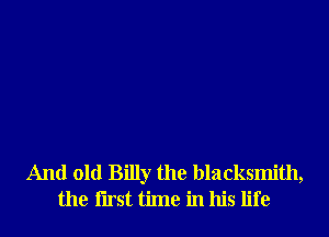 And old Billy the blacksmith,
the Iirst time in his life