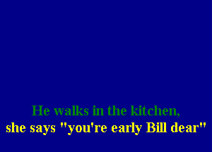He walks in the kitchen,
she says you're early Bill dear