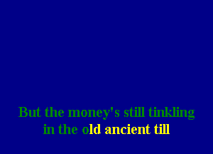 But the money's still tinkling
in the old ancient till