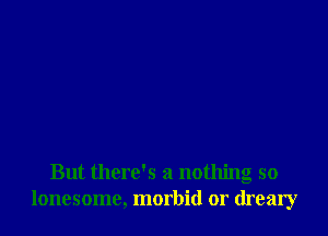 But there's a nothing so
lonesome, morbid or dreary