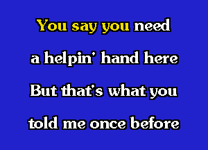You say you need
a helpin' hand here
But mat's what you

told me once before