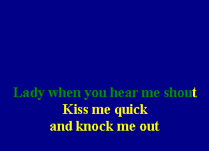 Lady When you hear me shout
Kiss me quick
and knock me out