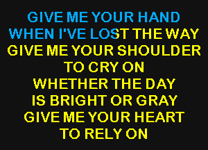 GIVE MEYOUR HAND
WHEN I'VE LOST THEWAY
GIVE MEYOUR SHOULDER

T0 CRY 0N
WHETHER THE DAY
IS BRIGHT 0R GRAY

GIVE MEYOUR HEART

T0 RELY 0N